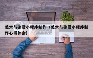 新野美术与鉴赏小程序制作（美术与鉴赏小程序制作心得体会）